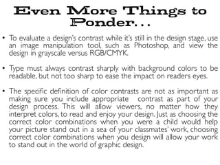 Even More Things to
Ponder…
•  To evaluate a design’s contrast while it’s still in the design stage, use
an image manipulation tool, such as Photoshop, and view the
design in grayscale versus RGB/CMYK.	

•  Type must always contrast sharply with background colors to be
readable, but not too sharp to ease the impact on readers eyes.	

•  The speciﬁc deﬁnition of color contrasts are not as important as
making sure you include appropriate  contrast as part of your
design process. This will allow viewers, no matter how they
interpret colors, to read and enjoy your design. Just as choosing the
correct color combinations when you were a child would help
your picture stand out in a sea of your classmates’ work, choosing
correct color combinations when you design will allow your work
to stand out in the world of graphic design.	

 