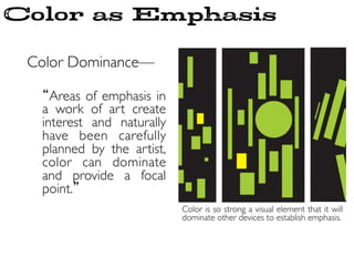 Color as Emphasis
Color Dominance—	

	

“Areas of emphasis in
a work of art create
interest and naturally
have been carefully
planned by the artist,
color can dominate
and provide a focal
point.”	

Color is so strong a visual element that it will
dominate other devices to establish emphasis. 	

 