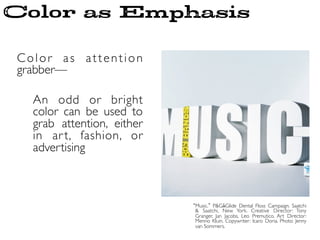 Color as attention
grabber—	

	

An odd or bright
color can be used to
grab attention, either
in art, fashion, or
advertising	

Music. P&GﾑGlide Dental Floss Campaign. Saatchi
& Saatchi, New York. Creative Director: Tony
Granger, Jan Jacobs, Leo Premutico. Art Director:
Menno Kluin. Copywriter: Icaro Doria. Photo: Jenny
van Sommers.	

Color as Emphasis
 