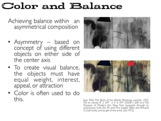 Achieving balance within an
asymmetrical composition	

	

•  Asymmetry – based on
concept of using different
objects on either side of
the center axis	

•  To create visual balance,
the objects must have
equal weight, interest,
appeal, or attraction	

•  Color is often used to do
this.	

 Joan Miré. The Birth of the World. Montroig, summer 1925.
Oil on canvas, 8 2 3/4 x 6 6 3/4 (250.8 x 200 cm). The
Museum of Modern Art, New York (acquired through an
anonymous fund, the Mr. and Mrs. Joseph Slifka and Armand
G. Erpf funds, and by gift of the artist, 262.1972).	

Color and Balance
 