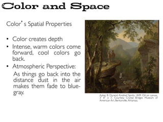 Color’s Spatial Properties	

	

•  Color creates depth	

•  Intense, warm colors come
forward, cool colors go
back. 	

•  Atmospheric Perspective:	

As things go back into the
distance dust in the air
makes them fade to blue-
gray.	

 Asher B. Durand. Kindred Spirits. 1849. Oil on canvas,
3 8 x 3 . Courtesy Crystal Bridges Museum of
American Art, Bentonville,Arkansas. 	

Color and Space
 