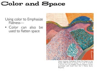 Using color to Emphasize
Flatness—	

•  Color can also be
used to ﬂatten space	

David Hockney. Mulholland Drive: The Road to the
Studio. 1980. Acrylic on canvas, 7 2 x 20 3 (218.44
x 617.22 cm). Los Angeles County Museum of Art
(purchased with funds from the F. Patrick Burns
Bequest). 	

Color and Space
 