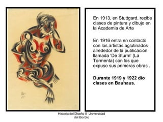 En 1913, en Stuttgard, recibe clases de pintura y dibujo en la Academia de Arte  En 1916 entra en contacto con los artistas aglutinados alrededor de la publicación llamada ‘De Sturm’ (La Tormenta) con los que expuso sus primeras obras .  Durante 1919 y 1922 dio clases en Bauhaus. Historia del Diseño II  Universidad del Bio Bio 