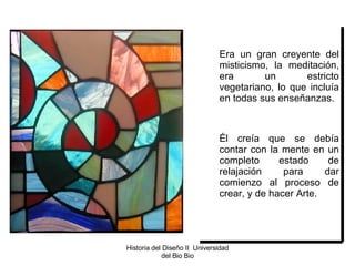 Era un gran creyente del misticismo, la meditación, era un estricto vegetariano, lo que incluía en todas sus enseñanzas. Él creía que se debía contar con la mente en un completo estado de relajación para dar comienzo al proceso de crear, y de hacer Arte. Historia del Diseño II  Universidad del Bio Bio 