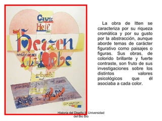   La obra de Itten se caracteriza por su riqueza cromática y por su gusto por la abstracción, aunque aborde temas de carácter figurativo como paisajes o figuras. Sus obras, de colorido brillante y fuerte contraste, son fruto de sus investigaciones sobre los distintos valores psicológicos que él asociaba a cada color. Historia del Diseño II  Universidad del Bio Bio 