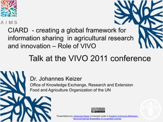 CIARD - creating a global framework for
information sharing in agricultural research
and innovation – Role of VIVO
       Talk at the VIVO 2011 conference

       Dr. Johannes Keizer
       Office of Knowledge Exchange, Research and Extension
       Food and Agriculture Organization of the UN




                    Presentations by Johannes Keizer is licensed under a Creative Commons Attribution-
                                     NonCommercial-ShareAlike 3.0 Unported License.
 