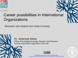 Career possibilities in International
Organizations
Discussion with students from Umea University




         Dr. Johannes Keizer
         Office of Knowledge Exchange, Research and Extension
         Food and Agriculture Organization of the UN




                                      Presentations by Johannes Keizer is licensed under a
                          Creative Commons Attribution-NonCommercial-ShareAlike 3.0 Unported License.
 