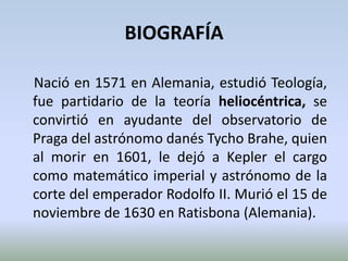 BIOGRAFÍANació en 1571 en Alemania, estudió Teología, fue partidario de la teoría heliocéntrica, se convirtió en ayudante del observatorio de Praga del astrónomo danés Tycho Brahe, quien al morir en 1601, le dejó a Kepler el cargo como matemático imperial y astrónomo de la corte del emperador Rodolfo II. Murió el 15 de noviembre de 1630 en Ratisbona (Alemania).