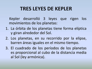 TRES LEYES DE KEPLER    Kepler desarrolló 3 leyes que rigen los movimientos de los planetas:La órbita de los planetas tiene forma elíptica y giran alrededor del Sol.Los planetas, en su recorrido por la elipse, barren áreas iguales en el mismo tiempo. El cuadrado de los períodos de los planetas es proporcional al cubo de la distancia media al Sol(ley armónica).