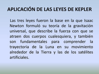 APLICACIÓN DE LAS LEYES DE KEPLER    Las tres leyes fueron la base en la que Isaac Newton formuló su teoría de la gravitación universal, que describe la fuerza con que se atraen dos cuerpos cualesquiera, y también son fundamentales para comprender la trayectoria de la Luna en su movimiento alrededor de la Tierra y las de los satélites artificiales.