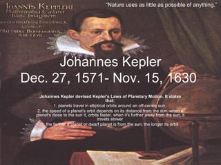 Johannes Kepler
Dec. 27, 1571- Nov. 15, 1630
Johannes Kepler devised Kepler's Laws of Planetary Motion. It states
that:
1. planets travel in elliptical orbits around an off-centre sun.
2. the speed of a planet's orbit depends on its distance from the sun. when a
planet's close to the sun it, orbits faster. when it's further away from the sun, it
travels slower
3. the farther a planet or dwarf planet is from the sun, the longer its orbit
“Nature uses as little as possible of anything.”
 