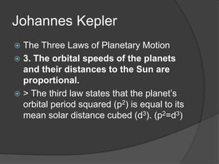 Johannes KeplerThe Three Laws of Planetary Motion3. The orbital speeds of the planets and their distances to the Sun are proportional.> The third law states that the planet’s orbital period squared (p2) is equal to its mean solar distance cubed (d3). (p2=d3)