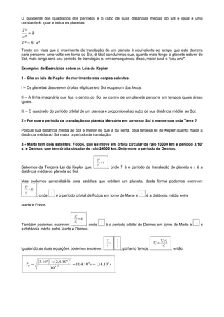 O quociente dos quadrados dos períodos e o cubo de suas distâncias médias do sol é igual a uma
constante k, igual a todos os planetas.




Tendo em vista que o movimento de translação de um planeta é equivalente ao tempo que este demora
para percorrer uma volta em torno do Sol, é fácil concluirmos que, quanto mais longe o planeta estiver do
Sol, mais longo será seu período de translação e, em consequência disso, maior será o "seu ano".

Exemplos de Exercícios sobre as Leis de Kepler

1 - Cite as leis de Kepler do movimento dos corpos celestes.

I – Os planetas descrevem órbitas elípticas e o Sol ocupa um dos focos.

II – A linha imaginária que liga o centro do Sol ao centro de um planeta percorre em tempos iguais áreas
iguais.

III – O quadrado do período orbital de um planeta é proporcional ao cubo de sua distância média ao Sol.

2 - Por que o período de translação do planeta Mercúrio em torno do Sol é menor que o da Terra ?

Porque sua distância média ao Sol é menor do que a da Terra, pela terceira lei de Kepler quanto maior a
distância média ao Sol maior o período de translação.

3 - Marte tem dois satélites: Fobos, que se move em órbita circular de raio 10000 km e período 3.104
s, e Deimos, que tem órbita circular de raio 24000 km. Determine o período de Deimos.


                                                      T2
                                                         =k
                                                      r3
Sabemos da Terceira Lei de Kepler que:                         , onde T é o período de translação do planeta e r é a
distância média do planeta ao Sol.

Mas podemos generalizá-la para satélites que orbitam um planeta, desta forma podemos escrever:
  TF2
      =K
  rF3                 TF                                                                    rF
           , onde          é o período orbital de Fobos em torno de Marte e                      é a distância média entre

Marte e Fobos.


                                        TD2
                                          3
                                            =K
                                        rD               TD                                                                      rD
Também podemos escrever:             , onde                   é o período orbital de Deimos em torno de Marte e                       é
a distância média entre Marte e Deimos.


                                                              TF2         TD2                               TF2 .rD
                                                                                                                  3
                                                                  =                                  TD =
                                                                                                      2

                                                              rF3         rD3                                 rF3

Igualando as duas equações podemos escrever:                                    , portanto temos:                     , então:



  TD =
           (3.10 ) × (2,4.10 )
                4 2              4 3
                                       ≈ 11,4.104 s = 1,14.105 s
                  (10 )    4 3

                                                                      .
 