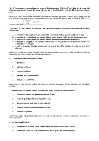 4 - A Terra descreve uma elipse em torno do Sol cuja área é A=6,98.1022 m2. Qual é a área varrida
pelo raio que liga a Terra ao Sol entre 0,0 h do dia 1º de abril até 24 h do dia 30 de abril do mesmo
ano.

De acordo com a Segunda Lei de Kepler a área varrida pelo raio que liga a Terra ao Sol é proporcional ao
intervalo de tempo para varrê-la. Logo se em um ano, que possui 12 meses, a área varrida é de 6,98.1022 m2
                    6,98.10 22
                               ≈ 5,82.10 21 m 2
                       12
, em um mês será:                                 .

5 - (Direito. C.L.-97) Tendo em vista as Leis de Kepler sobre os movimento dos planetas, pode-se
afirmar que:

    a. a velocidade de um planeta, em sua órbita, aumenta à medida que ele se afasta do sol;
    b. o período de revolução de um planeta é tanto maior quanto maior for sua distância do sol;
    c. o período de revolução de um planeta é tanto menor quanto maior for sua massa;
    d. o período de rotação de um planeta, em torno de seu eixo, é tanto maior quanto maior for seu
       o período de revolução;
    e. o sol se encontra situado exatamente no centro da órbita elíptica descrita por um dado
       planeta.

Alternativa: b, pois segundo a Terceira Lei de Kepler constatá-se que quanto maior a distância média do
planeta ao Sol, maior também é o período de revolução.

6 - O movimento de translação da Terra é:

    a.    periódico;

    b.   retilíneo uniforme;

    c.    circular uniforme;

    d.   retilíneo, mas não uniforme;

    e.    circular não uniforme.

Alternativa: a, pois segundo as Leis de Kepler os planetas descrevem órbitas elípticas com velocidade
variável.

7 - Baseando-se nas leis de Kepler pode-se dizer que a velocidade de um planeta:

    a.    independe de sua posição relativamente ao sol;

    b.   aumenta quando está mais distante do sol;

    c.    diminui quando está mais próximo do sol;

    d.   aumenta quando está mais próximo do sol;

    e.    diminui no periélio.

Alternativa: d, pois a Segunda Lei de Kepler nos leva a concluir que no periélio a velocidade é máxima e no
afélio é mínima.

8 - No sistema planetário:

    a.    cada planeta se move numa trajetória elíptica, tendo o sol como o centro;

    b.   a linha que une o sol ao planeta descreve áreas iguais em tempos iguais;
 