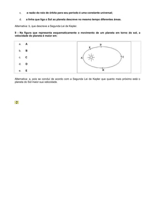 c.     a razão do raio de órbita para seu período é uma constante universal;

   d.    a linha que liga o Sol ao planeta descreve no mesmo tempo diferentes áreas.

Alternativa: b, que descreve a Segunda Lei de Kepler.

9 - Na figura que representa esquematicamente o movimento de um planeta em torno do sol, a
velocidade do planeta é maior em:


   a.    A

   b.    B

   c.    C

   d.    D

   e.    E


Alternativa: a, pois se concluí de acordo com a Segunda Lei de Kepler que quanto mais próximo está o
planeta do Sol maior sua velocidade.
 