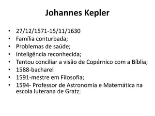 Johannes Kepler
• 27/12/1571-15/11/1630
• Família conturbada;
• Problemas de saúde;
• Inteligência reconhecida;
• Tentou conciliar a visão de Copérnico com a Bíblia;
• 1588-bacharel
• 1591-mestre em Filosofia;
• 1594- Professor de Astronomia e Matemática na
escola luterana de Gratz;
 