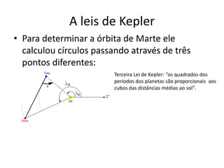 • Para determinar a órbita de Marte ele
calculou círculos passando através de três
pontos diferentes:
A leis de Kepler
Terceira Lei de Kepler: “os quadrados dos
períodos dos planetas são proporcionais aos
cubos das distâncias médias ao sol”.
 