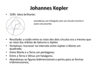 • 1595- Ideia brilhante:
• Resultado: a razão entre os raios dos dois círculos era a mesma que
os raios das órbitas de Saturno e Júpiter.
• Tentativas: inscrever no intervalo entre Júpiter e Marte um
quadrado;
• Entre Marte e a Terra um pentágono;
• Entre a Terra e Vênus um hexágono.
• Abandonou as figuras bidimensionais e partiu para as formas
tridimensionais;
considerou um triângulo com um círculo inscrito e
outro circunscrito:
 