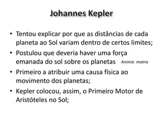 • Tentou explicar por que as distâncias de cada
planeta ao Sol variam dentro de certos limites;
• Postulou que deveria haver uma força
emanada do sol sobre os planetas
• Primeiro a atribuir uma causa física ao
movimento dos planetas;
• Kepler colocou, assim, o Primeiro Motor de
Aristóteles no Sol;
Animia motrix
 