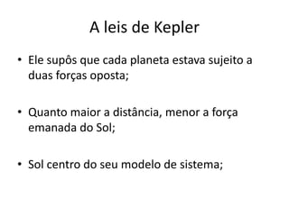 • Ele supôs que cada planeta estava sujeito a
duas forças oposta;
• Quanto maior a distância, menor a força
emanada do Sol;
• Sol centro do seu modelo de sistema;
A leis de Kepler
 