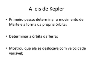 • Primeiro passo: determinar o movimento de
Marte e a forma da própria órbita;
• Determinar a órbita da Terra;
• Mostrou que ela se deslocava com velocidade
variável;
A leis de Kepler
 