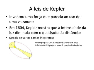 • Inventou uma força que parecia ao uso de
uma vassoura:
• Em 1604, Kepler mostra que a intensidade da
luz diminuía com o quadrado da distância;
• Depois de vários passos incorretos:
A leis de Kepler
O tempo para um planeta descrever um arco
infinitesimal é proporcional à sua distância do sol.
 