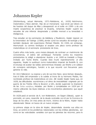 Johannes Kepler
(Würtemburg, actual Alemania, 1571-Ratisbona, id., 1630) Astrónomo,
matemático y físico alemán. Hijo de un mercenario -que sirvió por dinero en
las huestes del duque de Alba y desapareció en el exilio en 1589- y de una
madre sospechosa de practicar la brujería, Johannes Kepler superó las
secuelas de una infancia desgraciada y sórdida merced a su tenacidad e
inteligencia.
Tras estudiar en los seminarios de Adelberg y Maulbronn, Kepler ingresó en
la Universidad de Tubinga (1588), donde cursó los estudios de teología y fue
también discípulo del copernicano Michael Mästlin. En 1594, sin embargo,
interrumpió su carrera teológica al aceptar una plaza como profesor de
matemáticas en el seminario protestante de Graz.
Cuatro años más tarde, unos meses después de contraer un matrimonio de
conveniencia, el edicto del archiduque Fernando contra los maestros
protestantes le obligó a abandonar Austria y en 1600 se trasladó a Praga
invitado por Tycho Brahe. Cuando éste murió repentinamente al año
siguiente, Kepler lo sustituyó como matemático imperial de Rodolfo II, con
el encargo de acabar las tablas astronómicas iniciadas por Brahe y en calidad
de consejero astrológico, función a la que recurrió con frecuencia para
ganarse la vida.
En 1611 fallecieron su esposa y uno de sus tres hijos; poco tiempo después,
tras el óbito del emperador y la subida al trono de su hermano Matías, fue
nombrado profesor de matemáticas en Linz. Allí residió Kepler hasta que, en
1626, las dificultades económicas y el clima de inestabilidad originado por la
guerra de los Treinta Años lo llevaron a Ulm, donde supervisó la impresión
de las Tablas rudolfinas, iniciadas por Brahe y completadas en 1624 por él
mismo utilizando las leyes relativas a los movimientos planetarios que aquél
estableció.
En 1628 pasó al servicio de A. von Wallenstein, en Sagan (Silesia), quien le
prometió, en vano, resarcirle de la deuda contraída con él por la Corona a lo
largo de los años. Un mes antes de morir, víctima de la fiebre, Kepler había
abandonado Silesia en busca de un nuevo empleo.
La primera etapa en la obra de Kepler, desarrollada durante sus años en
Graz, se centró en los problemas relacionados con las órbitas planetarias, así
como en las velocidades variables con que los planetas las recorren, para lo
 