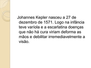 Johannes Kepler nasceu a 27 de
 dezembro de 1571. Logo na infância
 teve varíola e a escarlatina doenças
 que não há cura viriam deforma as
 mãos e debilitar irremediavelmente a
 visão.
 