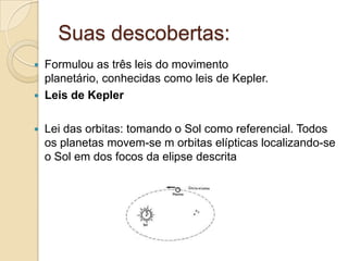 Suas descobertas:
 Formulou as três leis do movimento
  planetário, conhecidas como leis de Kepler.
 Leis de Kepler


   Lei das orbitas: tomando o Sol como referencial. Todos
    os planetas movem-se m orbitas elípticas localizando-se
    o Sol em dos focos da elipse descrita
 