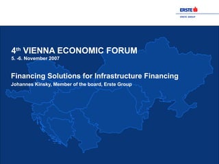 4 th  VIENNA ECONOMIC FORUM 5. -6. November 2007 Financing Solutions for Infrastructure Financing Johannes Kinsky, Member of the board, Erste Group 
