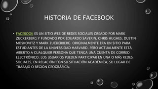 HISTORIA DE FACEBOOK
• FACEBOOK ES UN SITIO WEB DE REDES SOCIALES CREADO POR MARK
ZUCKERBERG Y FUNDADO POR EDUARDO SAVERIN, CHRIS HUGHES, DUSTIN
MOSKOVITZ Y MARK ZUCKERBERG. ORIGINALMENTE ERA UN SITIO PARA
ESTUDIANTES DE LA UNIVERSIDAD HARVARD, PERO ACTUALMENTE ESTÁ
ABIERTO A CUALQUIER PERSONA QUE TENGA UNA CUENTA DE CORREO
ELECTRÓNICO. LOS USUARIOS PUEDEN PARTICIPAR EN UNA O MÁS REDES
SOCIALES, EN RELACIÓN CON SU SITUACIÓN ACADÉMICA, SU LUGAR DE
TRABAJO O REGIÓN GEOGRÁFICA.
 
