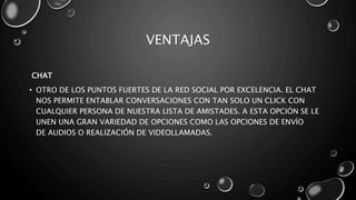 VENTAJAS
CHAT
• OTRO DE LOS PUNTOS FUERTES DE LA RED SOCIAL POR EXCELENCIA. EL CHAT
NOS PERMITE ENTABLAR CONVERSACIONES CON TAN SOLO UN CLICK CON
CUALQUIER PERSONA DE NUESTRA LISTA DE AMISTADES. A ESTA OPCIÓN SE LE
UNEN UNA GRAN VARIEDAD DE OPCIONES COMO LAS OPCIONES DE ENVÍO
DE AUDIOS O REALIZACIÓN DE VIDEOLLAMADAS.
 