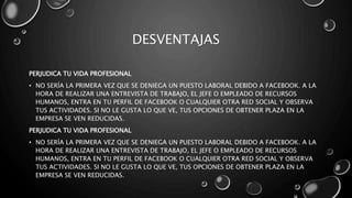 DESVENTAJAS
PERJUDICA TU VIDA PROFESIONAL
• NO SERÍA LA PRIMERA VEZ QUE SE DENIEGA UN PUESTO LABORAL DEBIDO A FACEBOOK. A LA
HORA DE REALIZAR UNA ENTREVISTA DE TRABAJO, EL JEFE O EMPLEADO DE RECURSOS
HUMANOS, ENTRA EN TU PERFIL DE FACEBOOK O CUALQUIER OTRA RED SOCIAL Y OBSERVA
TUS ACTIVIDADES. SI NO LE GUSTA LO QUE VE, TUS OPCIONES DE OBTENER PLAZA EN LA
EMPRESA SE VEN REDUCIDAS.
PERJUDICA TU VIDA PROFESIONAL
• NO SERÍA LA PRIMERA VEZ QUE SE DENIEGA UN PUESTO LABORAL DEBIDO A FACEBOOK. A LA
HORA DE REALIZAR UNA ENTREVISTA DE TRABAJO, EL JEFE O EMPLEADO DE RECURSOS
HUMANOS, ENTRA EN TU PERFIL DE FACEBOOK O CUALQUIER OTRA RED SOCIAL Y OBSERVA
TUS ACTIVIDADES. SI NO LE GUSTA LO QUE VE, TUS OPCIONES DE OBTENER PLAZA EN LA
EMPRESA SE VEN REDUCIDAS.
 