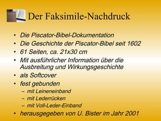 Der Faksimile-Nachdruck
• Die Piscator-Bibel-Dokumentation
• Die Geschichte der Piscator-Bibel seit 1602
• 61 Seiten, ca. 21x30 cm
• Mit ausführlicher Information über die
Ausbreitung und Wirkungsgeschichte
• als Softcover
• fest gebunden
– mit Leineneinband
– mit Lederrücken
– mit Voll-Leder-Einband (Sonderbestellung)
• herausgegeben von U. Bister im Jahr 2001
 