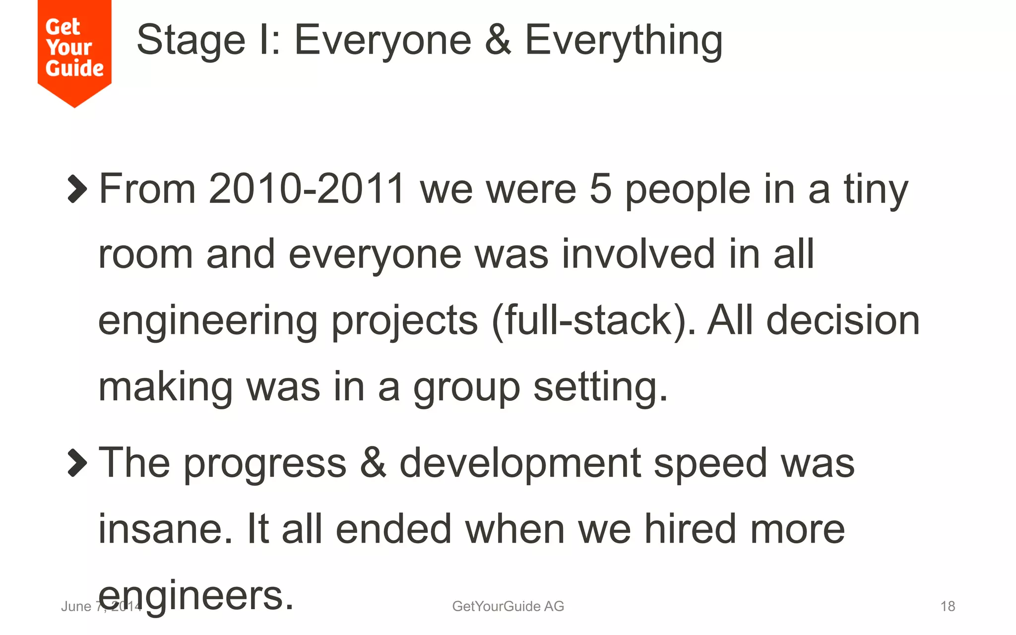 Stage I: Everyone & Everything
June 7, 2014 GetYourGuide AG 18
!  From 2010-2011 we were 5 people in a tiny
room and everyone was involved in all
engineering projects (full-stack). All decision
making was in a group setting.
!  The progress & development speed was
insane. It all ended when we hired more
engineers.
 