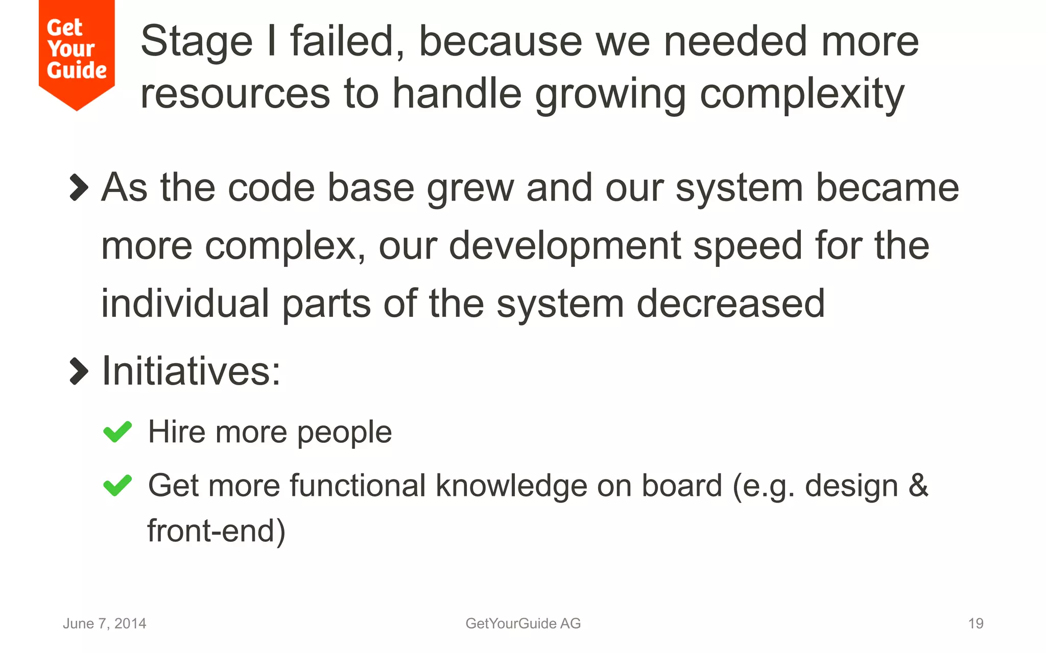 Stage I failed, because we needed more
resources to handle growing complexity
!   As the code base grew and our system became
more complex, our development speed for the
individual parts of the system decreased
!   Initiatives:
!   Hire more people
!   Get more functional knowledge on board (e.g. design &
front-end)
June 7, 2014 GetYourGuide AG 19
 