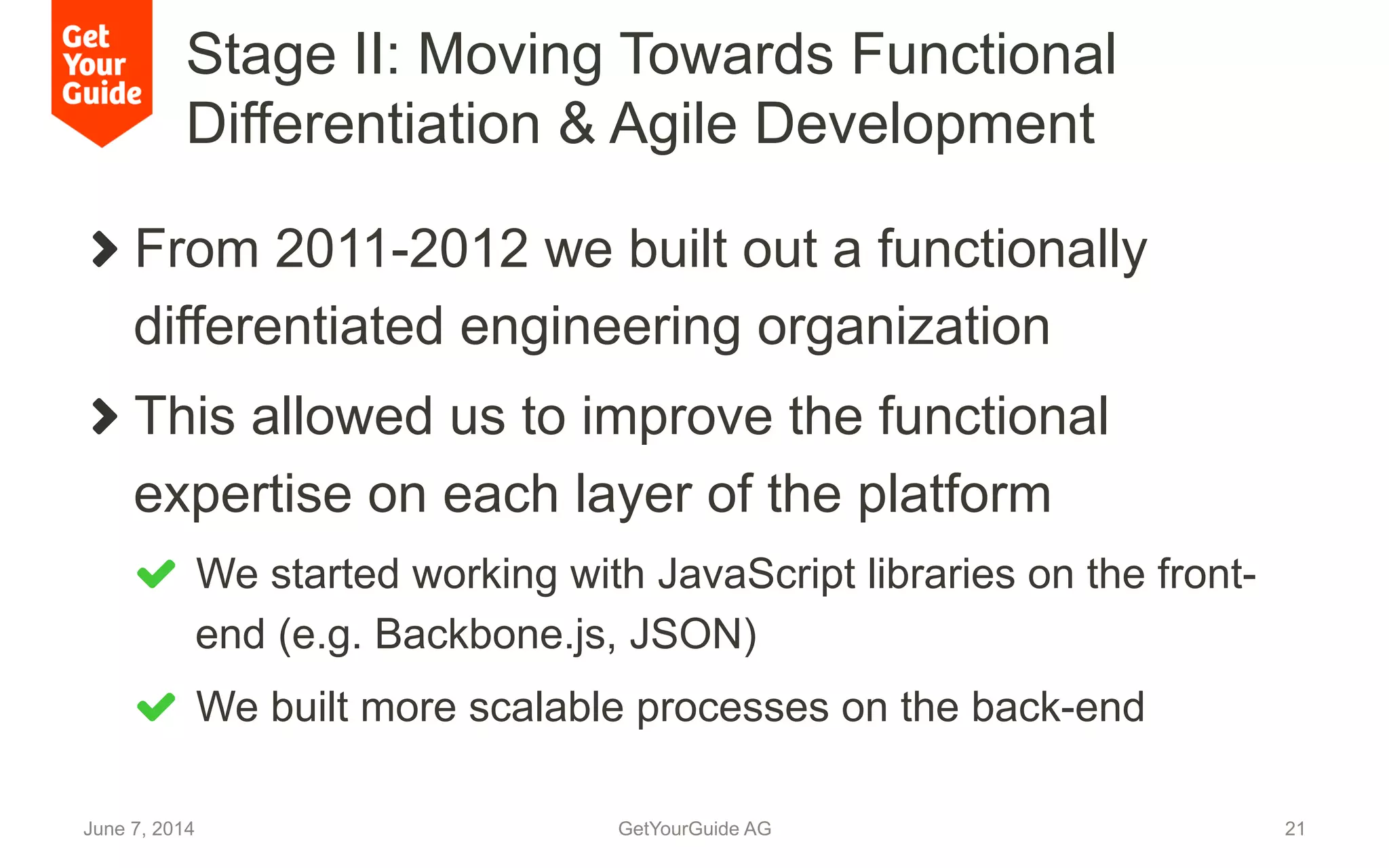 Stage II: Moving Towards Functional
Differentiation & Agile Development
June 7, 2014 GetYourGuide AG 21
!   From 2011-2012 we built out a functionally
differentiated engineering organization
!   This allowed us to improve the functional
expertise on each layer of the platform
!   We started working with JavaScript libraries on the front-
end (e.g. Backbone.js, JSON)
!   We built more scalable processes on the back-end
 