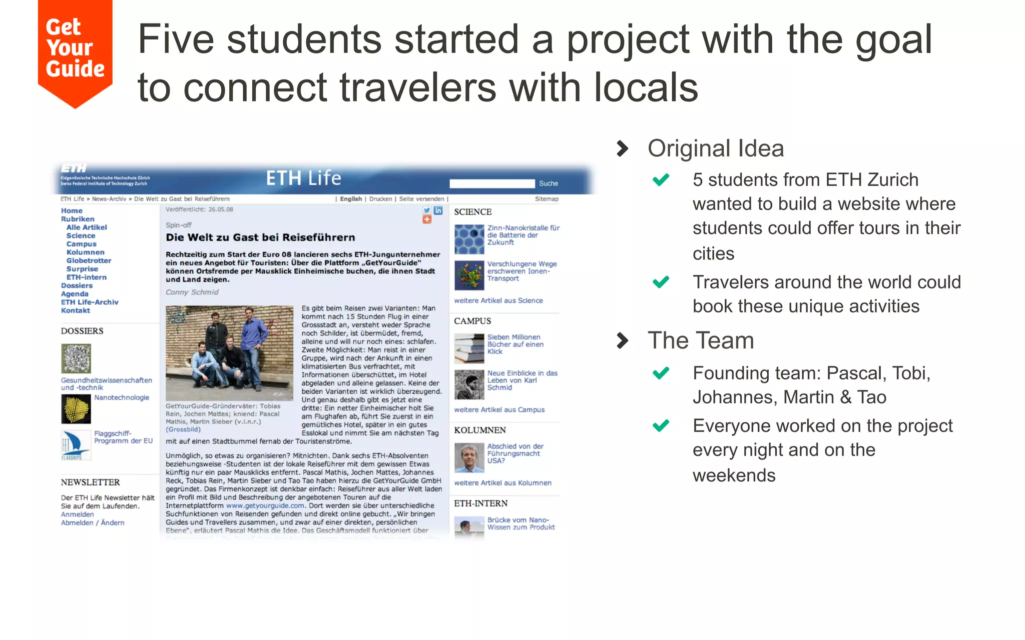 !   Original Idea
!   5 students from ETH Zurich
wanted to build a website where
students could offer tours in their
cities
!   Travelers around the world could
book these unique activities
!   The Team
!   Founding team: Pascal, Tobi,
Johannes, Martin & Tao
!   Everyone worked on the project
every night and on the
weekends
Five students started a project with the goal
to connect travelers with locals
 