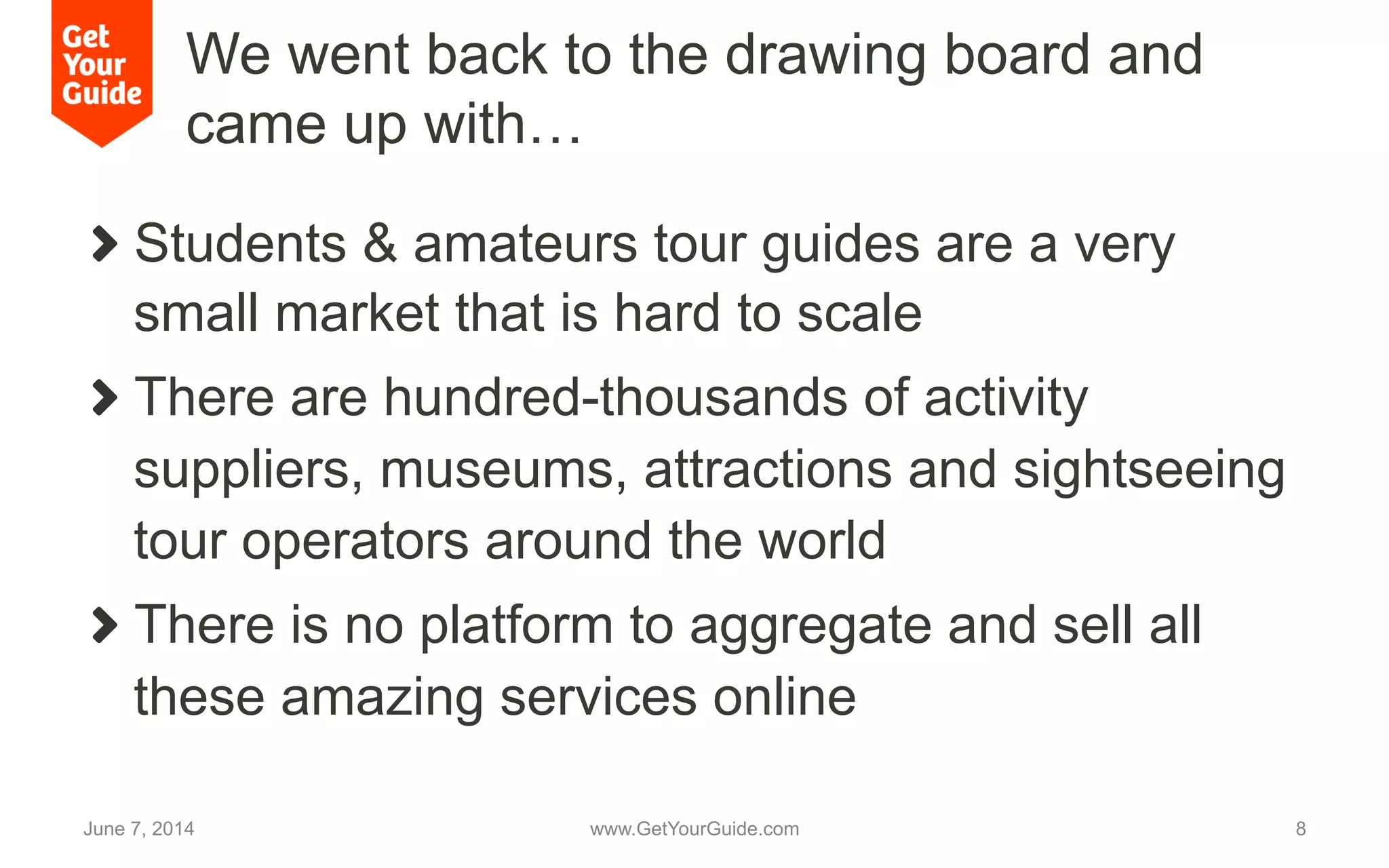 We went back to the drawing board and
came up with…
!   Students & amateurs tour guides are a very
small market that is hard to scale
!   There are hundred-thousands of activity
suppliers, museums, attractions and sightseeing
tour operators around the world
!   There is no platform to aggregate and sell all
these amazing services online
June 7, 2014 www.GetYourGuide.com 8
 