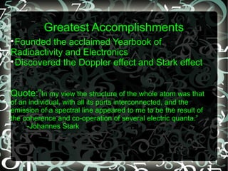 Greatest Accomplishments

Founded the acclaimed Yearbook of
Radioactivity and Electronics

Discovered the Doppler effect and Stark effect
Quote:”In my view the structure of the whole atom was that
of an individual, with all its parts interconnected, and the
emission of a spectral line appeared to me to be the result of
the coherence and co-operation of several electric quanta.”
-Johannes Stark
 