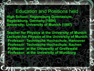 Education and Positions held
High School: Regensburg Gymnasium,
Regensburg, Germany (1894)
University: University of Munich (1897)
Teacher:for Physics at the University of Munich
Lecturer:for Physics at the University of Munich
Professor: Technische Hochschule, Hannover
Professor: Technische Hochschule, Aachen
Professor: at the University of Greifswald
Professor: at the University of Wurzburg
 