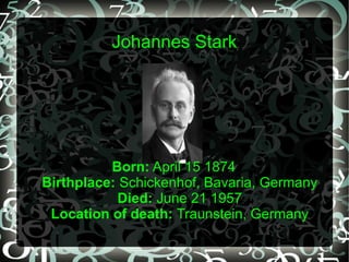 Johannes Stark
J o h a n n e s
Born: April 15 1874
Birthplace: Schickenhof, Bavaria, Germany
Died: June 21 1957
Location of death: Traunstein, Germany
 