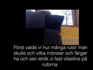 Först valde vi hur många rutor man
skulle och vilka mönster och färger
ha och sen strök vi fast vliseline på
rutorna.
 