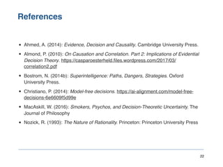 References
22
• Ahmed, A. (2014): Evidence, Decision and Causality. Cambridge University Press.
• Almond, P. (2010): On Causation and Correlation. Part 2: Implications of Evidential
Decision Theory. https://casparoesterheld.files.wordpress.com/2017/03/
correlation2.pdf
• Bostrom, N. (2014b): Superintelligence: Paths, Dangers, Strategies. Oxford
University Press.
• Christiano, P. (2014): Model-free decisions. https://ai-alignment.com/model-free-
decisions-6e6609f5d99e
• MacAskill, W. (2016): Smokers, Psychos, and Decision-Theoretic Uncertainty. The
Journal of Philosophy
• Nozick, R. (1993): The Nature of Rationality. Princeton: Princeton University Press
 