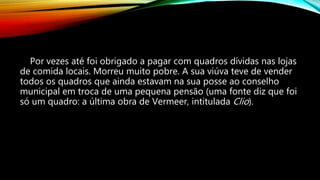 Por vezes até foi obrigado a pagar com quadros dívidas nas lojas
de comida locais. Morreu muito pobre. A sua viúva teve de vender
todos os quadros que ainda estavam na sua posse ao conselho
municipal em troca de uma pequena pensão (uma fonte diz que foi
só um quadro: a última obra de Vermeer, intitulada Clio).
 