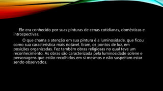 Ele era conhecido por suas pinturas de cenas cotidianas, domésticas e
introspectivas.
O que chama a atenção em sua pintura é a luminosidade, que ficou
como sua característica mais notável. Eram, os pontos de luz, em
posições organizadas. Fez também obras religiosas no qual teve um
reconhecimento. As obras são caracterizada pela luminosidade solene e
personagens que estão recolhidos em si mesmos e não suspeitam estar
sendo observados.
 