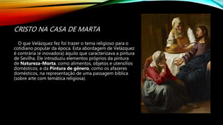 CRISTO NA CASA DE MARTA
O que Velázquez fez foi trazer o tema religioso para o
cotidiano popular da época. Esta abordagem de Velázquez
é contrária (e inovadora) àquilo que caracterizava a pintura
de Sevilha. Ele introduziu elementos próprios da pintura
de Natureza-Morta, como alimentos, objetos e utensílios
domésticos, e da Pintura de gênero, como os afazeres
domésticos, na representação de uma passagem bíblica
(sobre arte com temática religiosa).
 