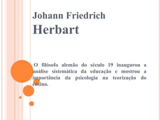 Johann Friedrich

Herbart
O filósofo alemão do século 19 inaugurou a
análise sistemática da educação e mostrou a
importância da psicologia na teorização do
ensino.

 