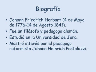 Biografía
• Johann Friedrich Herbart (4 de Mayo
de 1776-14 de Agosto 1841).
• Fue un filósofo y pedagogo alemán.
• Estudió en la Universidad de Jena.
• Mostró interés por el pedagogo
reformista Johann Heinrich Pestalozzi.

 