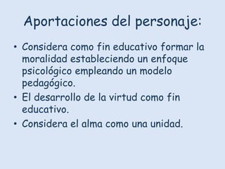 Aportaciones del personaje:
• Considera como fin educativo formar la
moralidad estableciendo un enfoque
psicológico empleando un modelo
pedagógico.
• El desarrollo de la virtud como fin
educativo.
• Considera el alma como una unidad.

 